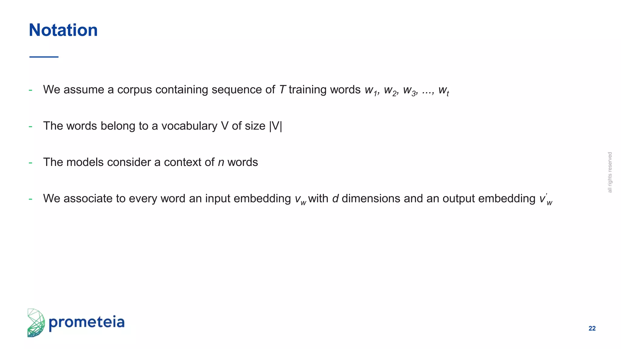22
allrightsreserved
- We assume a corpus containing sequence of T training words w1, w2, w3, ..., wt
- The words belong to a vocabulary V of size |V|
- The models consider a context of n words
- We associate to every word an input embedding vw with d dimensions and an output embedding v’
w
Notation
 