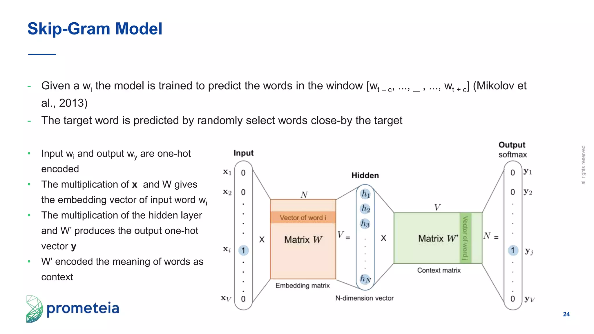 24
allrightsreserved
- Given a wi the model is trained to predict the words in the window [wt – c, ..., _ , ..., wt + c] (Mikolov et
al., 2013)
- The target word is predicted by randomly select words close-by the target
Skip-Gram Model
• Input wi and output wy are one-hot
encoded
• The multiplication of x and W gives
the embedding vector of input word wi
• The multiplication of the hidden layer
and W’ produces the output one-hot
vector y
• W’ encoded the meaning of words as
context
 