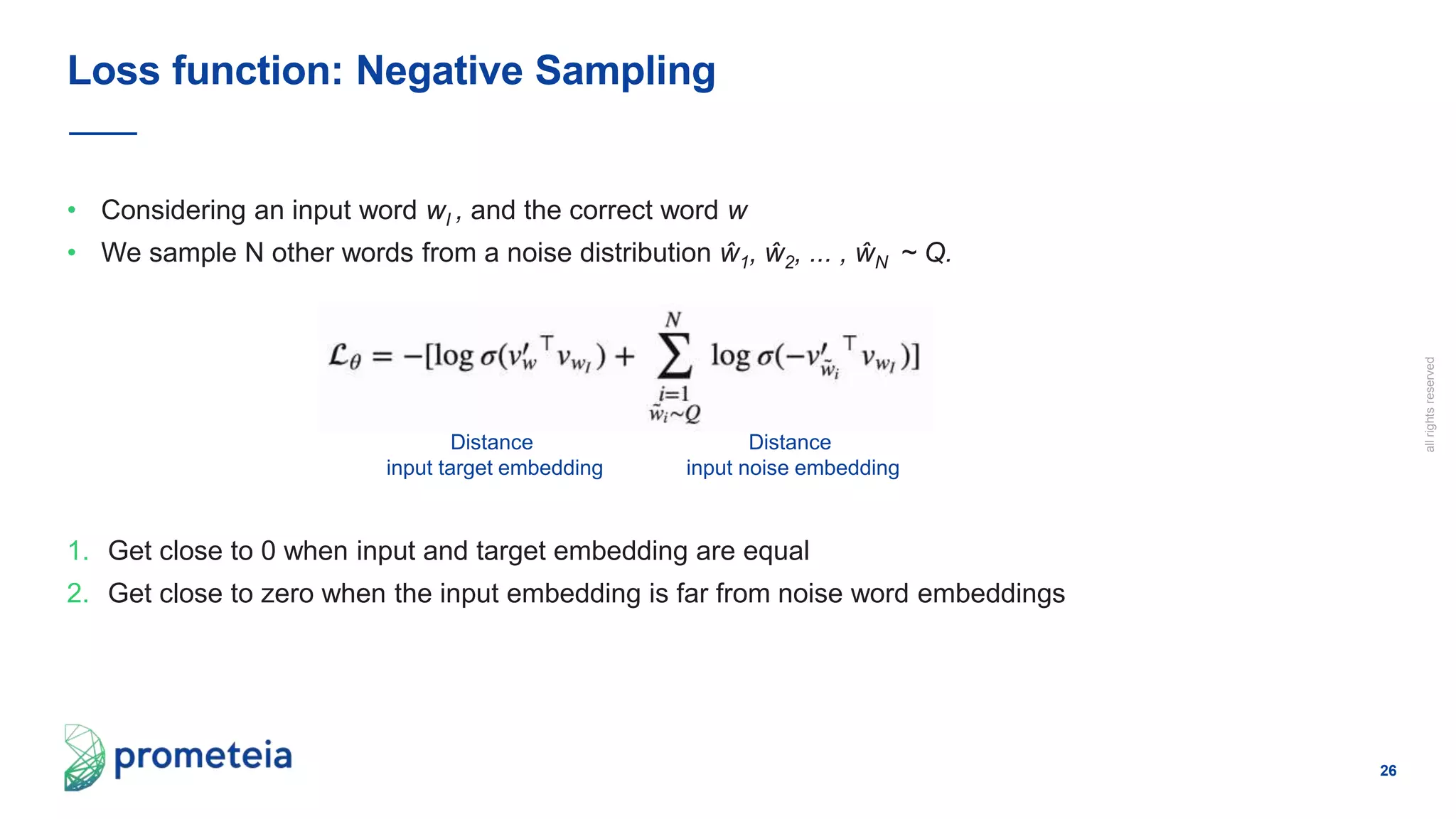 26
allrightsreserved
• Considering an input word wI , and the correct word w
• We sample N other words from a noise distribution ŵ1, ŵ2, ... , ŵN ~ Q.
1. Get close to 0 when input and target embedding are equal
2. Get close to zero when the input embedding is far from noise word embeddings
Loss function: Negative Sampling
Distance
input target embedding
Distance
input noise embedding
 