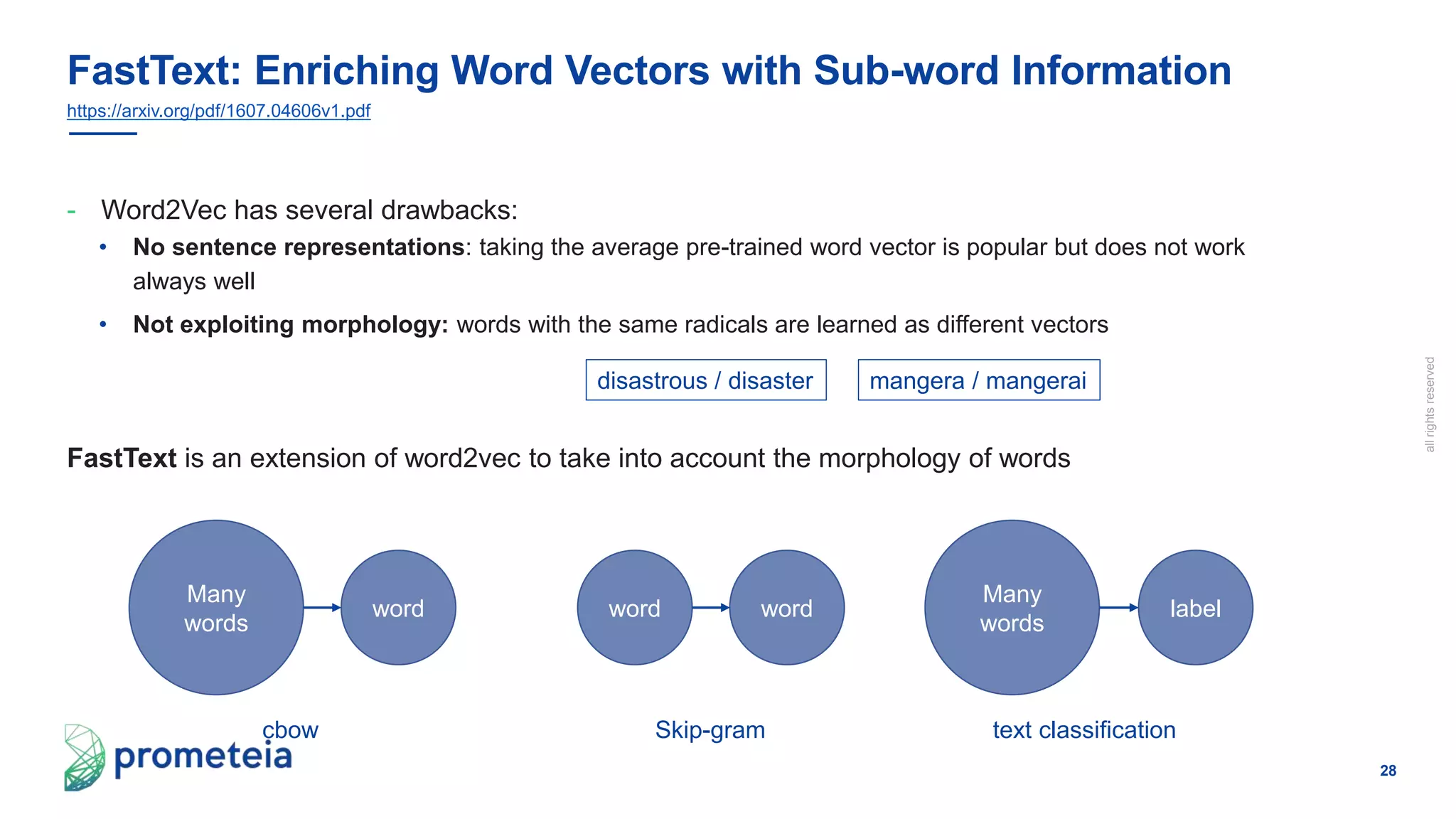 28
allrightsreserved
- Word2Vec has several drawbacks:
• No sentence representations: taking the average pre-trained word vector is popular but does not work
always well
• Not exploiting morphology: words with the same radicals are learned as different vectors
FastText is an extension of word2vec to take into account the morphology of words
FastText: Enriching Word Vectors with Sub-word Information
https://arxiv.org/pdf/1607.04606v1.pdf
disastrous / disaster mangera / mangerai
cbow
Many
words
word
Skip-gram
word word
text classification
Many
words
label
 