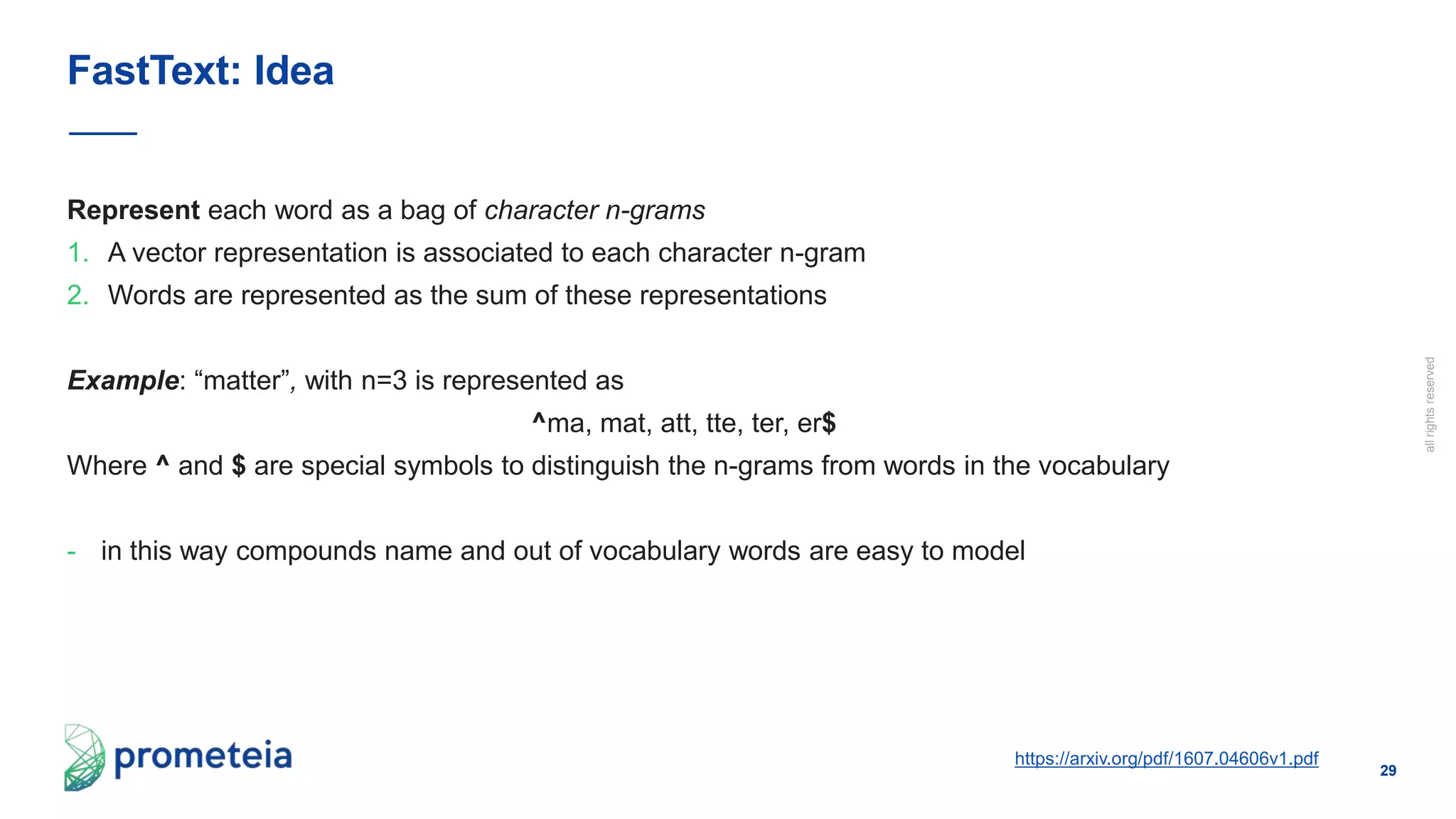 29
allrightsreserved
Represent each word as a bag of character n-grams
1. A vector representation is associated to each character n-gram
2. Words are represented as the sum of these representations
Example: “matter”, with n=3 is represented as
^ma, mat, att, tte, ter, er$
Where ^ and $ are special symbols to distinguish the n-grams from words in the vocabulary
- in this way compounds name and out of vocabulary words are easy to model
FastText: Idea
https://arxiv.org/pdf/1607.04606v1.pdf
 