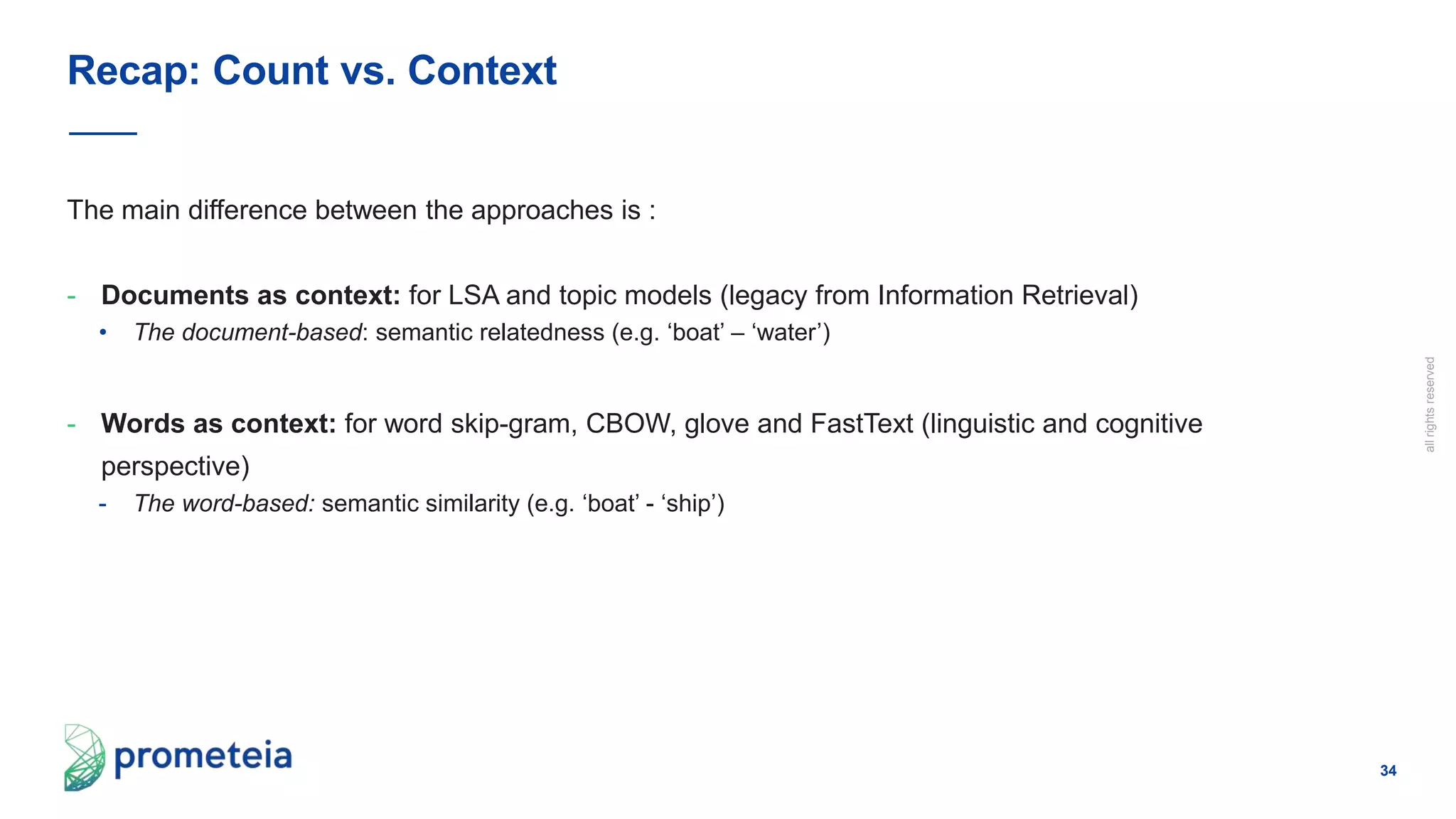 34
allrightsreserved
The main difference between the approaches is :
- Documents as context: for LSA and topic models (legacy from Information Retrieval)
• The document-based: semantic relatedness (e.g. ‘boat’ – ‘water’)
- Words as context: for word skip-gram, CBOW, glove and FastText (linguistic and cognitive
perspective)
- The word-based: semantic similarity (e.g. ‘boat’ - ‘ship’)
Recap: Count vs. Context
 