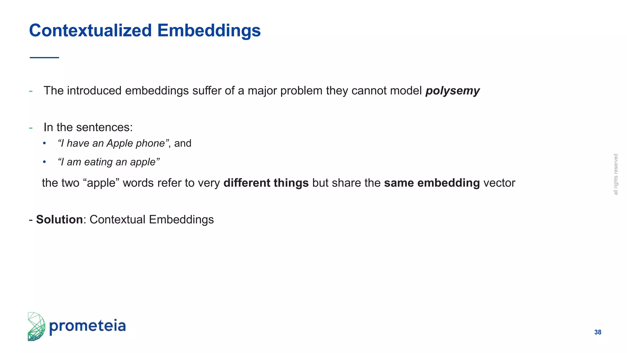 38
allrightsreserved
- The introduced embeddings suffer of a major problem they cannot model polysemy
- In the sentences:
• “I have an Apple phone”, and
• “I am eating an apple”
the two “apple” words refer to very different things but share the same embedding vector
- Solution: Contextual Embeddings
Contextualized Embeddings
 