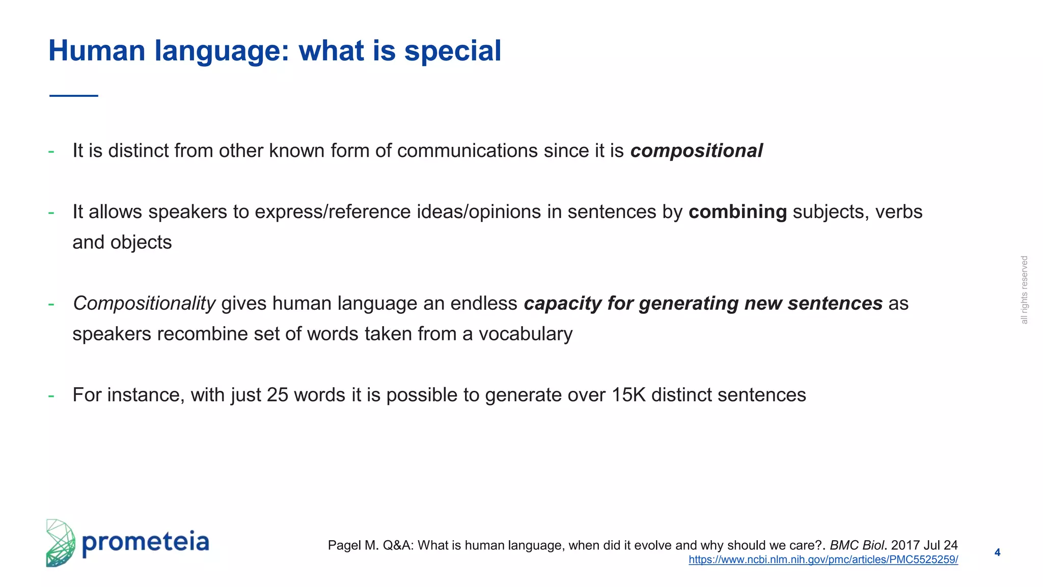4
allrightsreserved
- It is distinct from other known form of communications since it is compositional
- It allows speakers to express/reference ideas/opinions in sentences by combining subjects, verbs
and objects
- Compositionality gives human language an endless capacity for generating new sentences as
speakers recombine set of words taken from a vocabulary
- For instance, with just 25 words it is possible to generate over 15K distinct sentences
Human language: what is special
Pagel M. Q&A: What is human language, when did it evolve and why should we care?. BMC Biol. 2017 Jul 24
https://www.ncbi.nlm.nih.gov/pmc/articles/PMC5525259/
 