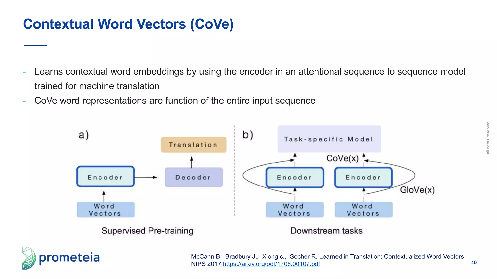 40
allrightsreserved
- Learns contextual word embeddings by using the encoder in an attentional sequence to sequence model
trained for machine translation
- CoVe word representations are function of the entire input sequence
Contextual Word Vectors (CoVe)
McCann B, Bradbury J., Xiong c., Socher R. Learned in Translation: Contextualized Word Vectors
NIPS 2017 https://arxiv.org/pdf/1708.00107.pdf
 