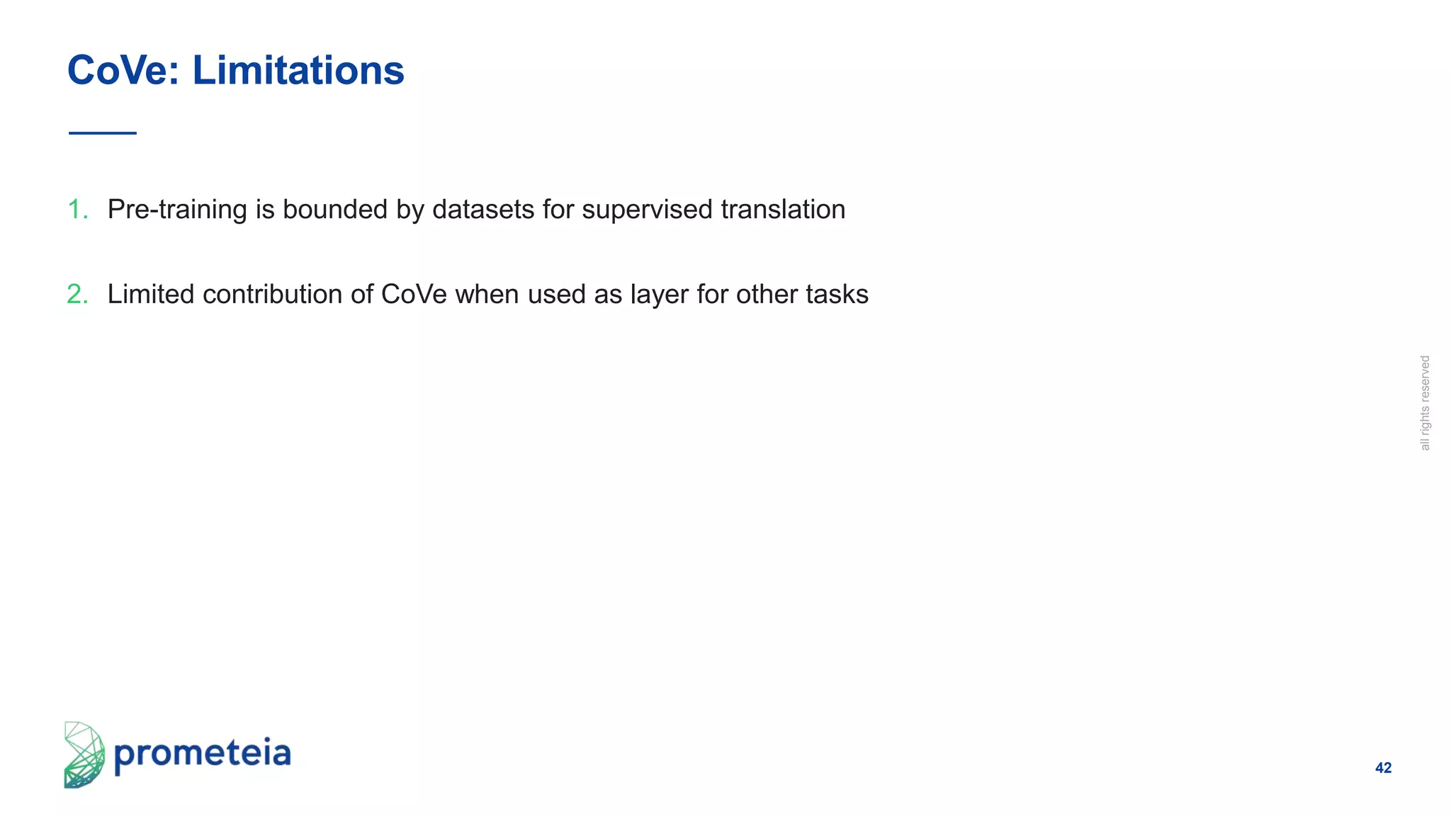 42
allrightsreserved
1. Pre-training is bounded by datasets for supervised translation
2. Limited contribution of CoVe when used as layer for other tasks
CoVe: Limitations
 