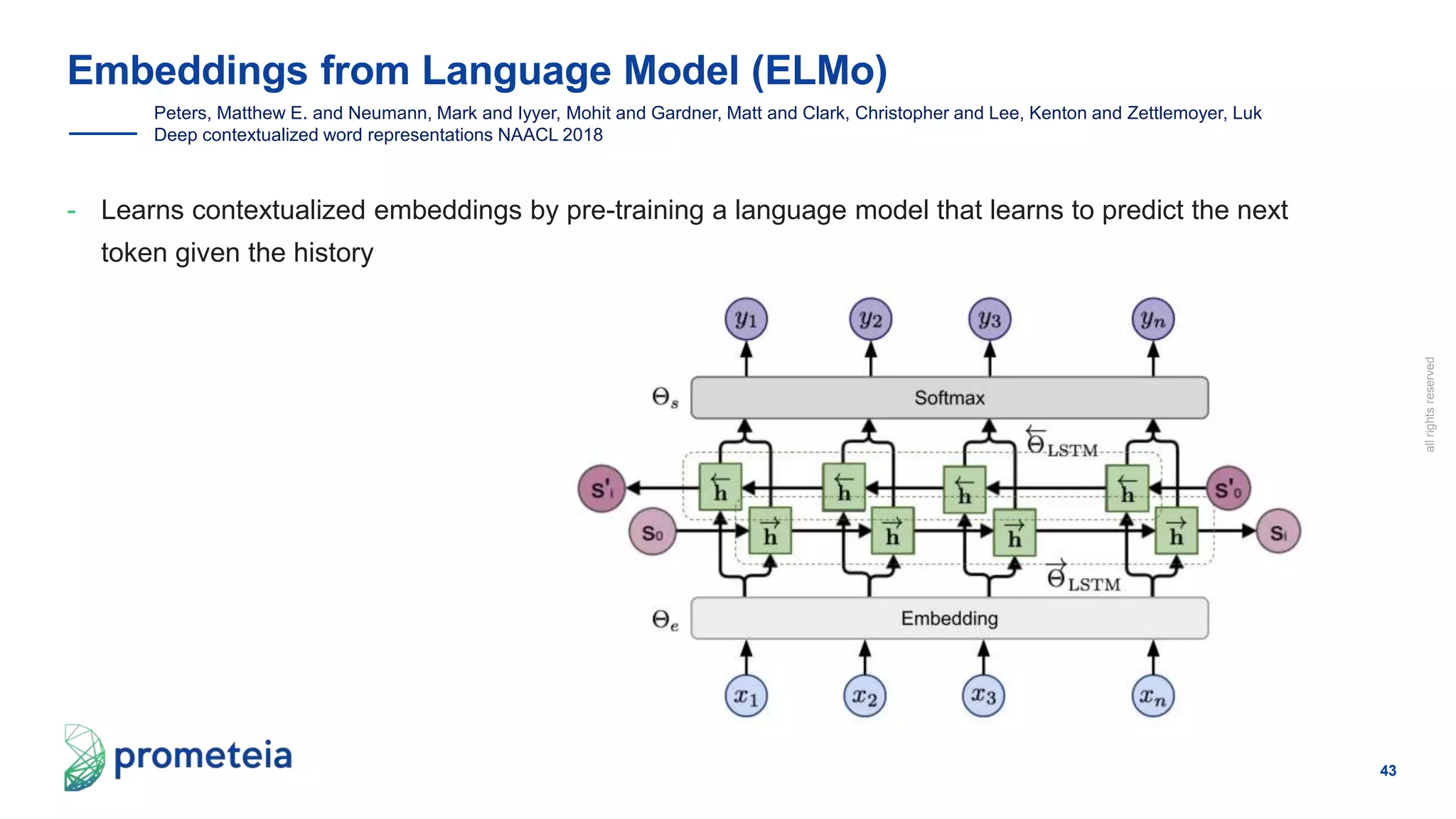 43
allrightsreserved
- Learns contextualized embeddings by pre-training a language model that learns to predict the next
token given the history
Embeddings from Language Model (ELMo)
Peters, Matthew E. and Neumann, Mark and Iyyer, Mohit and Gardner, Matt and Clark, Christopher and Lee, Kenton and Zettlemoyer, Luk
Deep contextualized word representations NAACL 2018
 