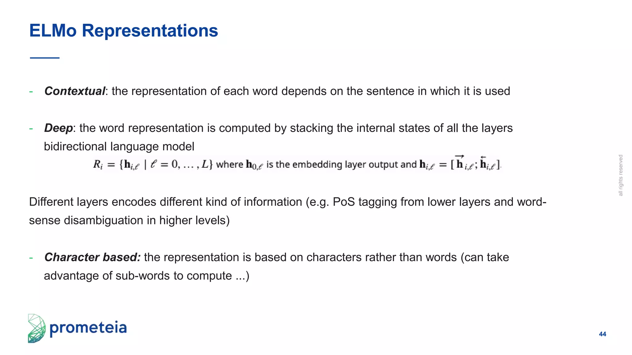 44
allrightsreserved
- Contextual: the representation of each word depends on the sentence in which it is used
- Deep: the word representation is computed by stacking the internal states of all the layers
bidirectional language model
Different layers encodes different kind of information (e.g. PoS tagging from lower layers and word-
sense disambiguation in higher levels)
- Character based: the representation is based on characters rather than words (can take
advantage of sub-words to compute ...)
ELMo Representations
 