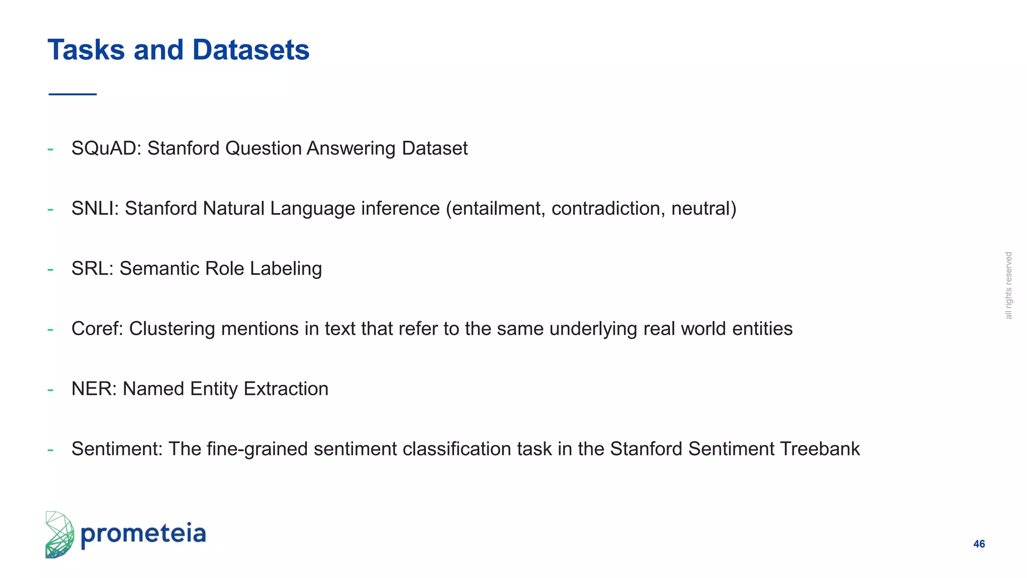 46
allrightsreserved
- SQuAD: Stanford Question Answering Dataset
- SNLI: Stanford Natural Language inference (entailment, contradiction, neutral)
- SRL: Semantic Role Labeling
- Coref: Clustering mentions in text that refer to the same underlying real world entities
- NER: Named Entity Extraction
- Sentiment: The fine-grained sentiment classification task in the Stanford Sentiment Treebank
Tasks and Datasets
 
