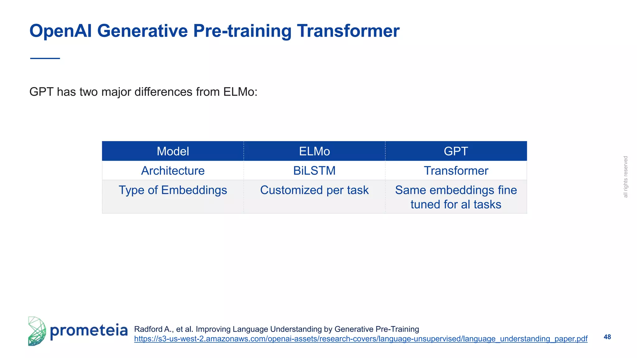 48
allrightsreserved
GPT has two major differences from ELMo:
OpenAI Generative Pre-training Transformer
Radford A., et al. Improving Language Understanding by Generative Pre-Training
https://s3-us-west-2.amazonaws.com/openai-assets/research-covers/language-unsupervised/language_understanding_paper.pdf
Model ELMo GPT
Architecture BiLSTM Transformer
Type of Embeddings Customized per task Same embeddings fine
tuned for al tasks
 