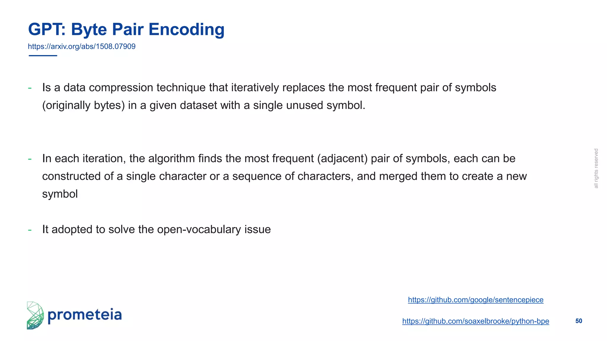 50
allrightsreserved
- Is a data compression technique that iteratively replaces the most frequent pair of symbols
(originally bytes) in a given dataset with a single unused symbol.
- In each iteration, the algorithm finds the most frequent (adjacent) pair of symbols, each can be
constructed of a single character or a sequence of characters, and merged them to create a new
symbol
- It adopted to solve the open-vocabulary issue
GPT: Byte Pair Encoding
https://github.com/soaxelbrooke/python-bpe
https://arxiv.org/abs/1508.07909
https://github.com/google/sentencepiece
 
