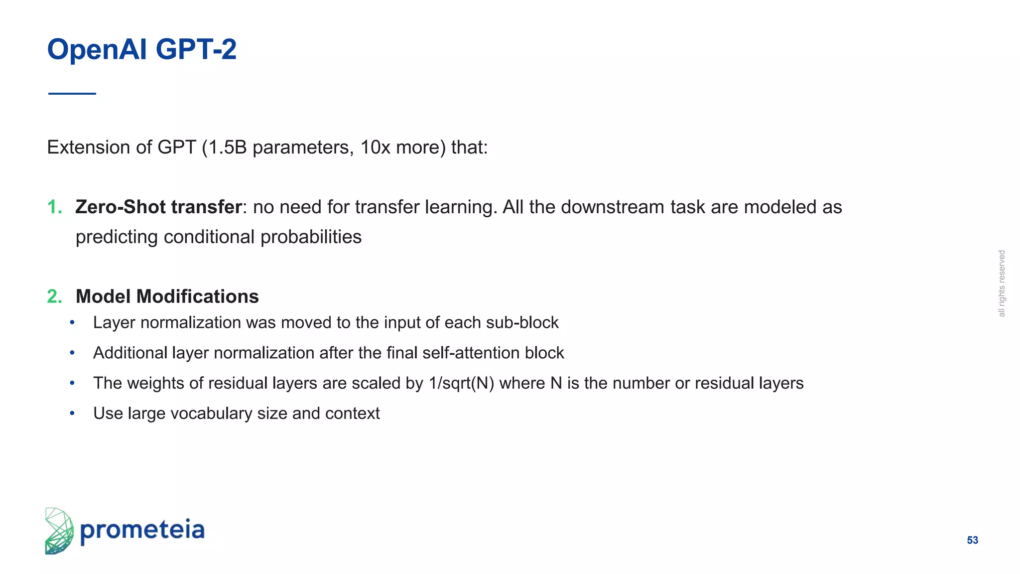 53
allrightsreserved
Extension of GPT (1.5B parameters, 10x more) that:
1. Zero-Shot transfer: no need for transfer learning. All the downstream task are modeled as
predicting conditional probabilities
2. Model Modifications
• Layer normalization was moved to the input of each sub-block
• Additional layer normalization after the final self-attention block
• The weights of residual layers are scaled by 1/sqrt(N) where N is the number or residual layers
• Use large vocabulary size and context
OpenAI GPT-2
 