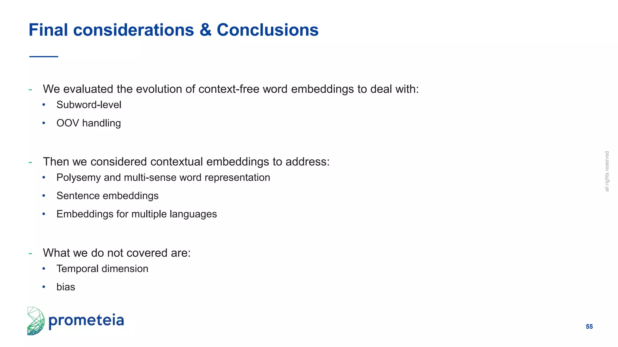 55
allrightsreserved
- We evaluated the evolution of context-free word embeddings to deal with:
• Subword-level
• OOV handling
- Then we considered contextual embeddings to address:
• Polysemy and multi-sense word representation
• Sentence embeddings
• Embeddings for multiple languages
- What we do not covered are:
• Temporal dimension
• bias
Final considerations & Conclusions
 