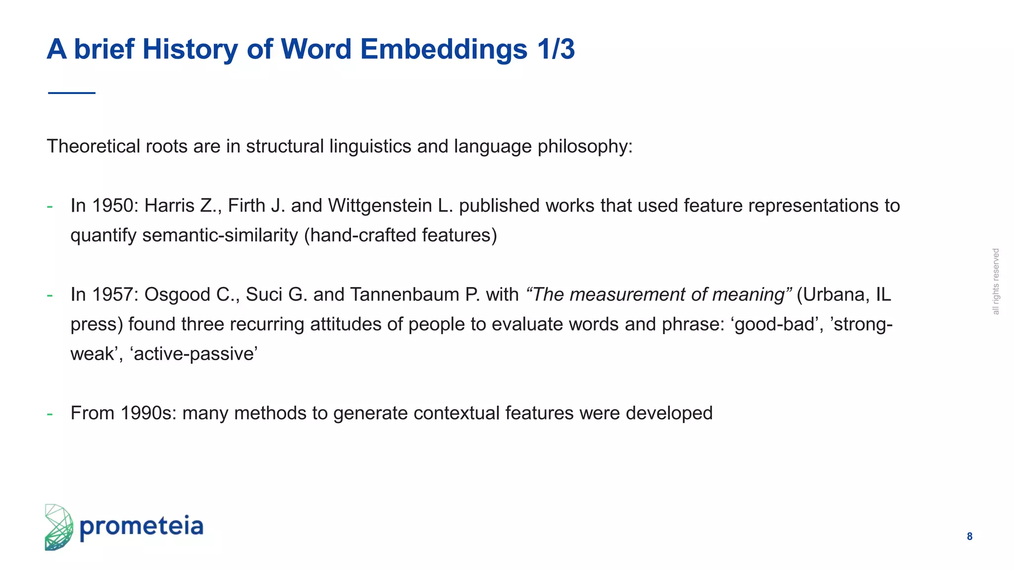 8
allrightsreserved
Theoretical roots are in structural linguistics and language philosophy:
- In 1950: Harris Z., Firth J. and Wittgenstein L. published works that used feature representations to
quantify semantic-similarity (hand-crafted features)
- In 1957: Osgood C., Suci G. and Tannenbaum P. with “The measurement of meaning” (Urbana, IL
press) found three recurring attitudes of people to evaluate words and phrase: ‘good-bad’, ’strong-
weak’, ‘active-passive’
- From 1990s: many methods to generate contextual features were developed
A brief History of Word Embeddings 1/3
 