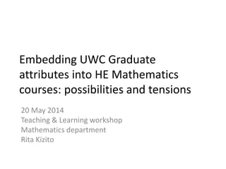 Embedding UWC Graduate
attributes into HE Mathematics
courses: possibilities and tensions
20 May 2014
Teaching & Learning workshop
Mathematics department
Rita Kizito
 