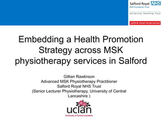 Embedding a Health Promotion
Strategy across MSK
physiotherapy services in Salford
Gillian Rawlinson
Advanced MSK Physiotherapy Practitioner
Salford Royal NHS Trust
(Senior Lecturer Physiotherapy, University of Central
Lancashire )
 