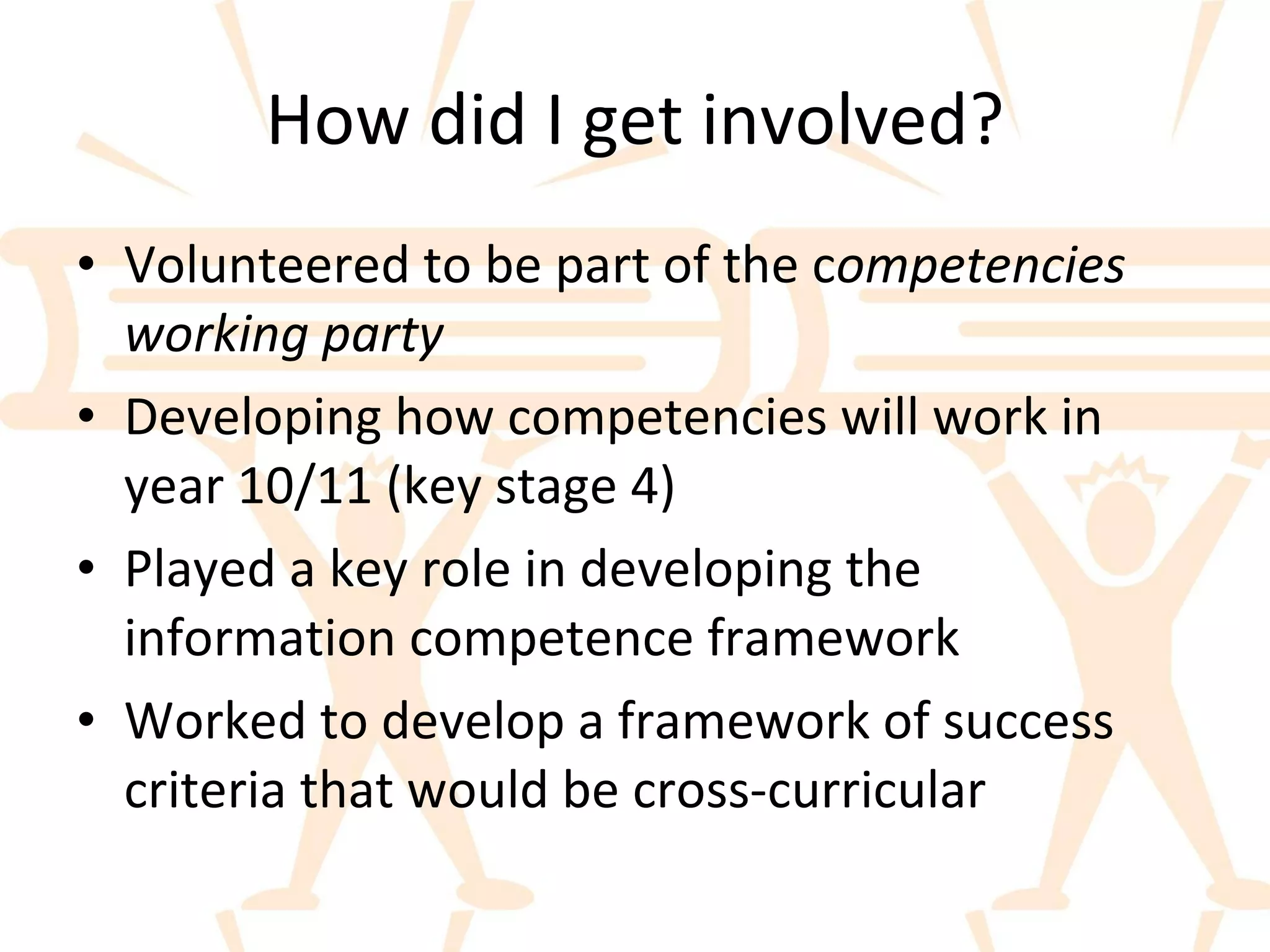 How did I get involved? Volunteered to be part of the c ompetencies working party Developing how competencies will work in year 10/11 (key stage 4) Played a key role in developing the information competence framework Worked to develop a framework of success criteria that would be cross-curricular 