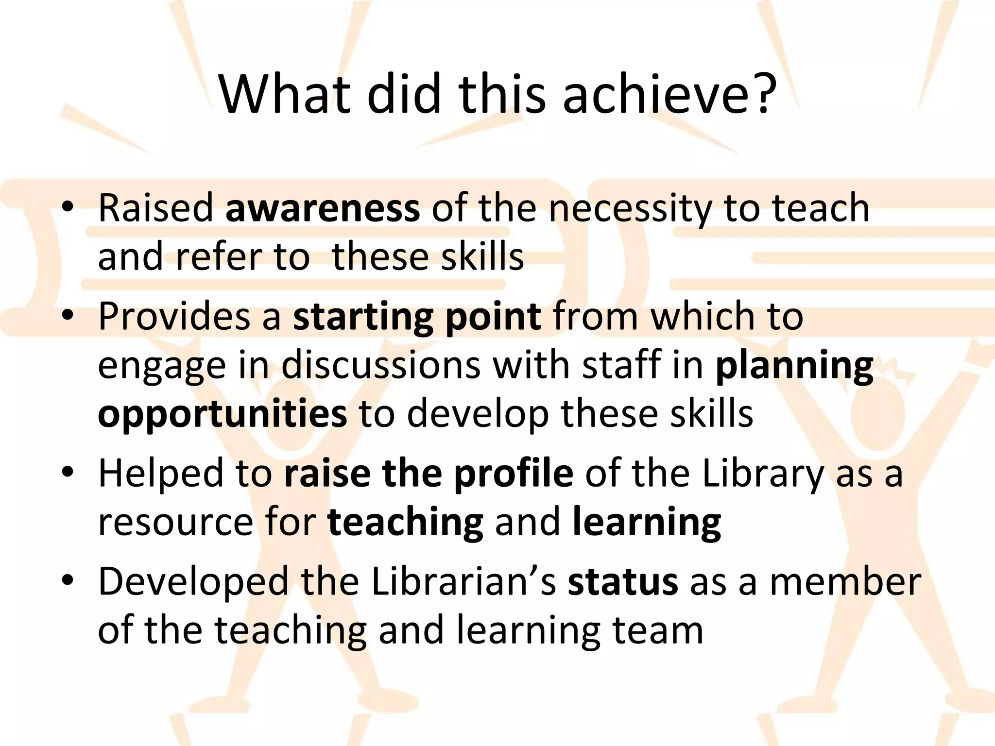 What did this achieve? Raised  awareness  of the necessity to teach and refer to  these skills Provides a  starting point  from which to engage in discussions with staff in  planning opportunities  to develop these skills Helped to  raise the profile  of the Library as a resource for  teaching  and  learning Developed the Librarian’s  status  as a member of the teaching and learning team 