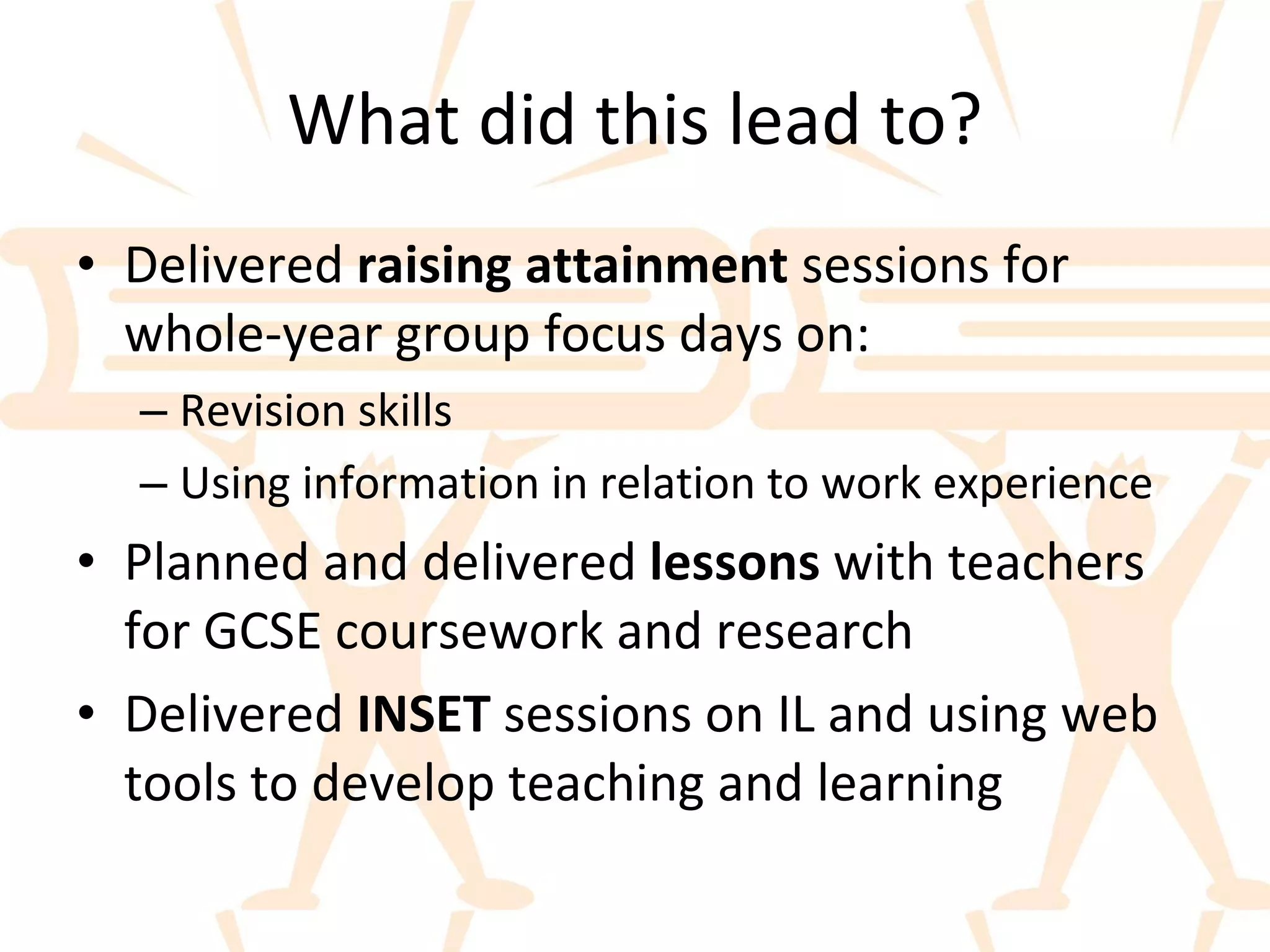 What did this lead to? Delivered  raising attainment  sessions for whole-year group focus days on: Revision skills Using information in relation to work experience Planned and delivered  lessons  with teachers for GCSE coursework and research Delivered  INSET  sessions on IL and using web tools to develop teaching and learning 