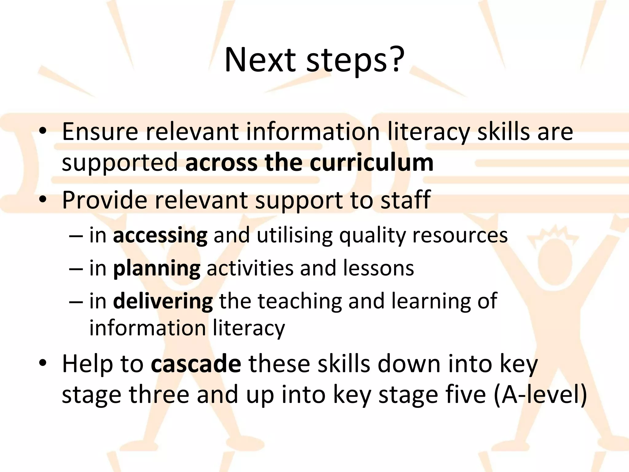 Next steps? Ensure relevant information literacy skills are supported  across the curriculum Provide relevant support to staff  in  accessing  and utilising quality resources in  planning  activities and lessons in  delivering  the teaching and learning of information literacy Help to  cascade  these skills down into key stage three and up into key stage five (A-level) 