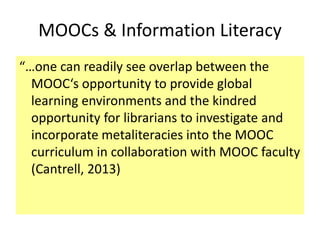 MOOCs & Information Literacy
“…one can readily see overlap between the
MOOC‘s opportunity to provide global
learning environments and the kindred
opportunity for librarians to investigate and
incorporate metaliteracies into the MOOC
curriculum in collaboration with MOOC faculty
(Cantrell, 2013)
 
