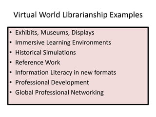 Virtual World Librarianship Examples
• Exhibits, Museums, Displays
• Immersive Learning Environments
• Historical Simulations
• Reference Work
• Information Literacy in new formats
• Professional Development
• Global Professional Networking
 