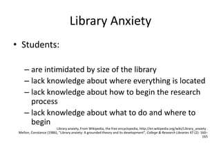 Library Anxiety
• Students:
– are intimidated by size of the library
– lack knowledge about where everything is located
– lack knowledge about how to begin the research
process
– lack knowledge about what to do and where to
begin
Library anxiety, From Wikipedia, the free encyclopedia, http://en.wikipedia.org/wiki/Library_anxiety .
Mellon, Constance (1986), "Library anxiety: A grounded theory and its development", College & Research Libraries 47 (2): 160–
165
 