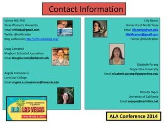 ALA Conference 2014
Contact Information
Valerie Hill, PhD
Texas Woman’s University
Email vhilledu@gmail.com
Twitter @valibrarian
Blog Valibrarian http://vhill.edublogs.org/
Doug Campbell
Mayborn School of Journalism
Email Douglas.Campbell@unt.edu
Angela Colmenares
Lone Star College
Email angela.n.colmenares@lonestar.edu
Lilly Ramin
University of North Texas
Email lilly.ramin@unt.edu
lillylibrarian@gmail.com
Twitter @lillylibrarian
Elizabeth Parang
Pepperdine University
Email elizabeth.parang@pepperdine.edu
Rhonda Super
University of California
Email rasuper@earthlink.net
 