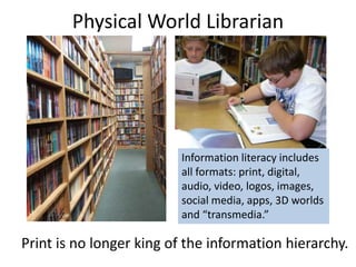 Physical World Librarian
Print is no longer king of the information hierarchy.
Information literacy includes
all formats: print, digital,
audio, video, logos, images,
social media, apps, 3D worlds
and “transmedia.”
 