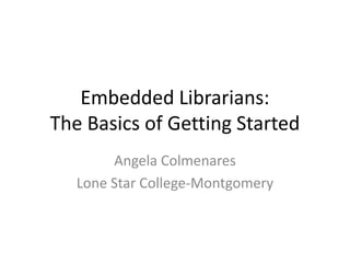 Embedded Librarians:
The Basics of Getting Started
Angela Colmenares
Lone Star College-Montgomery
 