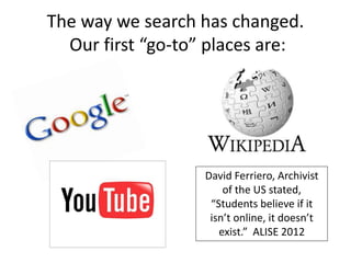 The way we search has changed.
Our first “go-to” places are:
David Ferriero, Archivist
of the US stated,
“Students believe if it
isn’t online, it doesn’t
exist.” ALISE 2012
 