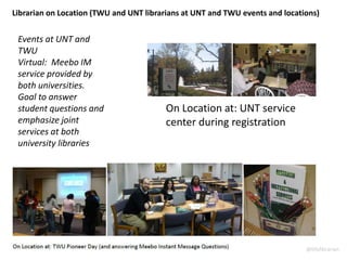 Events at UNT and
TWU
Virtual: Meebo IM
service provided by
both universities.
Goal to answer
student questions and
emphasize joint
services at both
university libraries
Librarian on Location (TWU and UNT librarians at UNT and TWU events and locations)
On Location at: UNT service
center during registration
@lillylibrarian
 