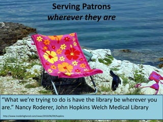 Serving Patrons
wherever they are
“What we’re trying to do is have the library be wherever you
are.” Nancy Roderer, John Hopkins Welch Medical Library
http://www.insidehighered.com/news/2010/06/09/hopkins
 