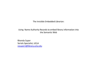 The Invisible Embedded Librarian:
Using Name Authority Records to embed library information into
the Semantic Web
Rhonda Super
Serials Specialist, UCLA
rasuper1@library.ucla.edu
 