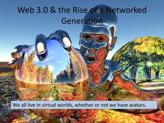 Web 3.0 & the Rise of a Networked
Generation
We all live in virtual worlds, whether or not we have avatars.
 