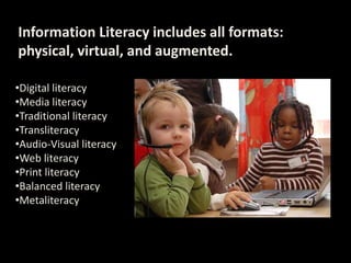 Information Literacy includes all formats:
physical, virtual, and augmented.
•Digital literacy
•Media literacy
•Traditional literacy
•Transliteracy
•Audio-Visual literacy
•Web literacy
•Print literacy
•Balanced literacy
•Metaliteracy
 