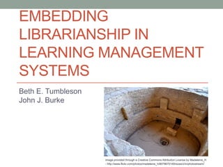 EMBEDDING
LIBRARIANSHIP IN
LEARNING MANAGEMENT
SYSTEMS
Beth E. Tumbleson
John J. Burke




                    Image provided through a Creative Commons Attribution License by Madeleine_H
                    - http://www.flickr.com/photos/madeleine_h/8078670149/sizes/z/in/photostream /
 