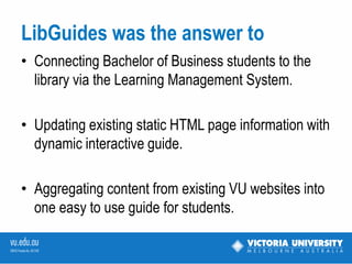 LibGuides was the answer to
• Connecting the Bachelor of Business students to
  the library via the Learning Management System at
  the unit/subject level.

• Updating existing static HTML page information with
  a dynamic interactive guide.

• Aggregating content from existing VU websites into
  one easy to use guide for students.
 