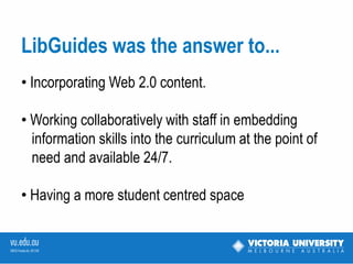 LibGuides was the answer to
• Incorporating Web 2.0 content.

• Working collaboratively with staff in starting to
embed information skills into the curriculum at the
point of need and available 24/7.

• Having a more student centred space.
 