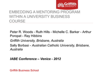 EMBEDDING A MENTORING PROGRAM
WITHIN A UNIVERSITY BUSINESS
COURSE

Peter R. Woods - Ruth Hills - Michelle C. Barker - Arthur
Poropat - Ray Hibbins
Griffith University, Brisbane, Australia
Sally Borbasi - Australian Catholic University, Brisbane,
Australia

IABE Conference – Venice - 2012


Griffith Business School
 