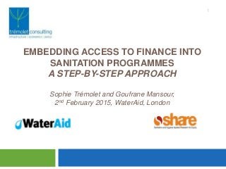 EMBEDDING ACCESS TO FINANCE INTO
SANITATION PROGRAMMES
A STEP-BY-STEP APPROACH
Sophie Trémolet and Goufrane Mansour,
2nd February 2015, WaterAid, London
1
Mari
 