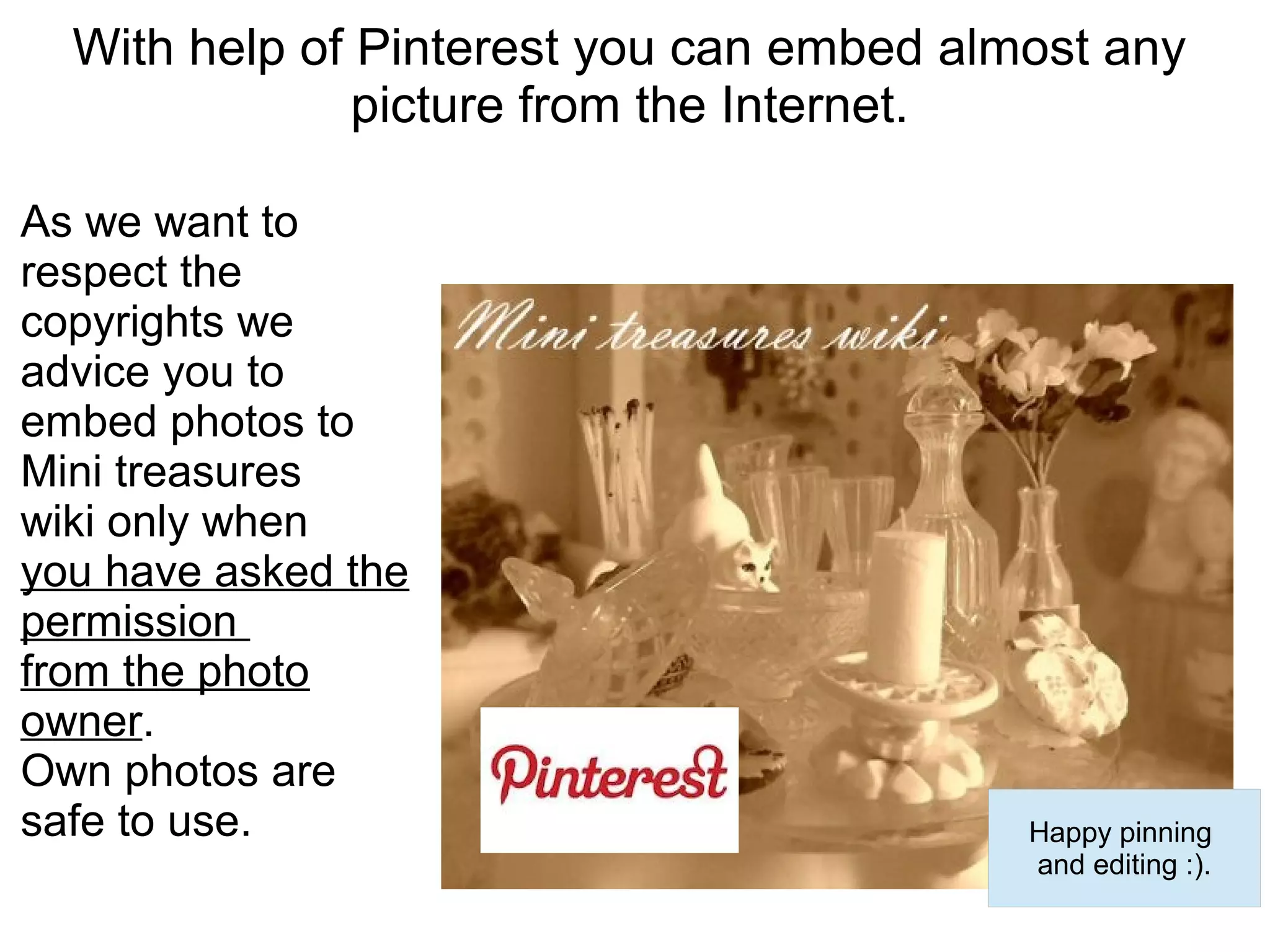 With help of Pinterest you can embed almost any
               picture from the Internet.

As we want to
respect the
copyrights we
advice you to
embed photos to
Mini treasures
wiki only when
you have asked the
permission
from the photo
owner.
Own photos are
safe to use.                              Happy pinning
                                          and editing :).
 
