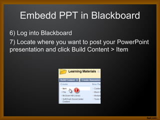 Embedd PPT in Blackboard
6) Log into Blackboard
7) Locate where you want to post your PowerPoint
presentation and click Build Content > Item
 