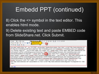 Embedd PPT (continued)
8) Click the <> symbol in the text editor. This
enables html mode.
9) Delete existing text and paste EMBED code
from SlideShare.net. Click Submit.
 