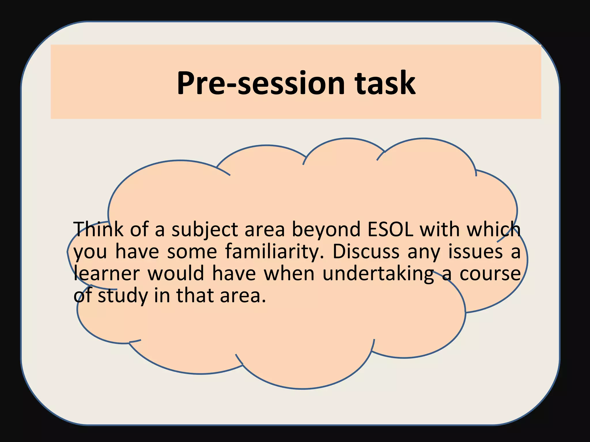 Pre-session task Think of a subject area beyond ESOL with which you have some familiarity. Discuss any issues a learner would have when undertaking a course of study in that area. 