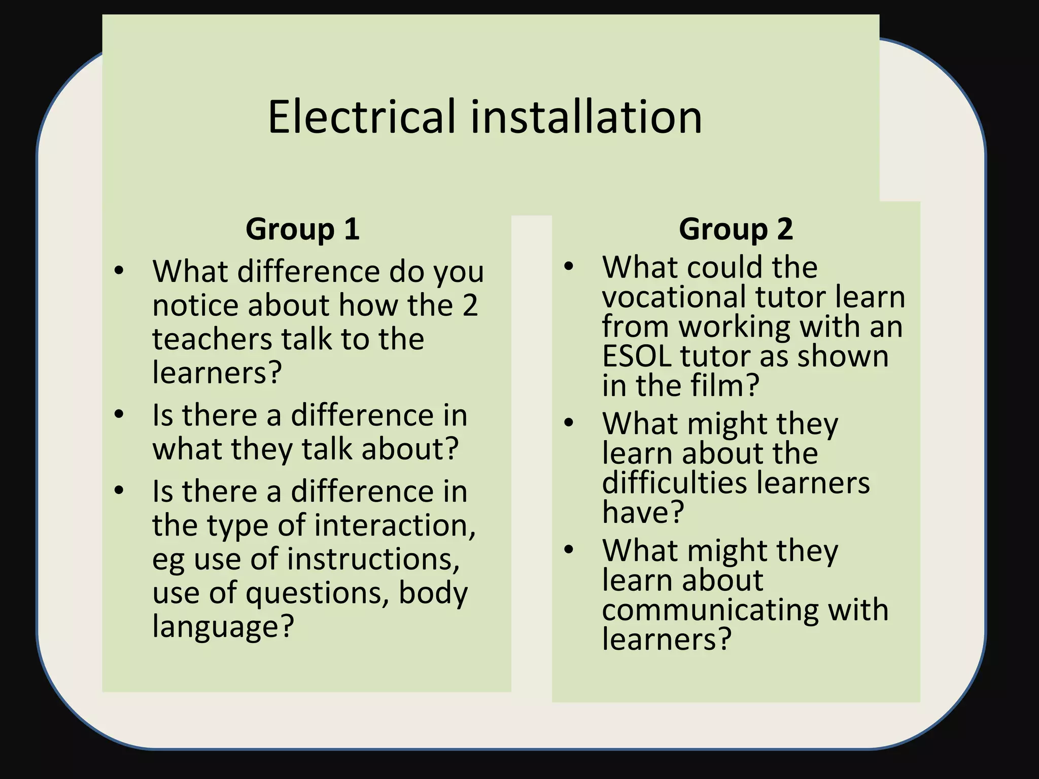 Electrical installation  Group 1  What difference do you notice about how the 2 teachers talk to the learners? Is there a difference in what they talk about? Is there a difference in the type of interaction, eg use of instructions, use of questions, body language? Group 2 What could the vocational tutor learn from working with an ESOL tutor as shown in the film? What might they learn about the difficulties learners have? What might they learn about communicating with learners? 