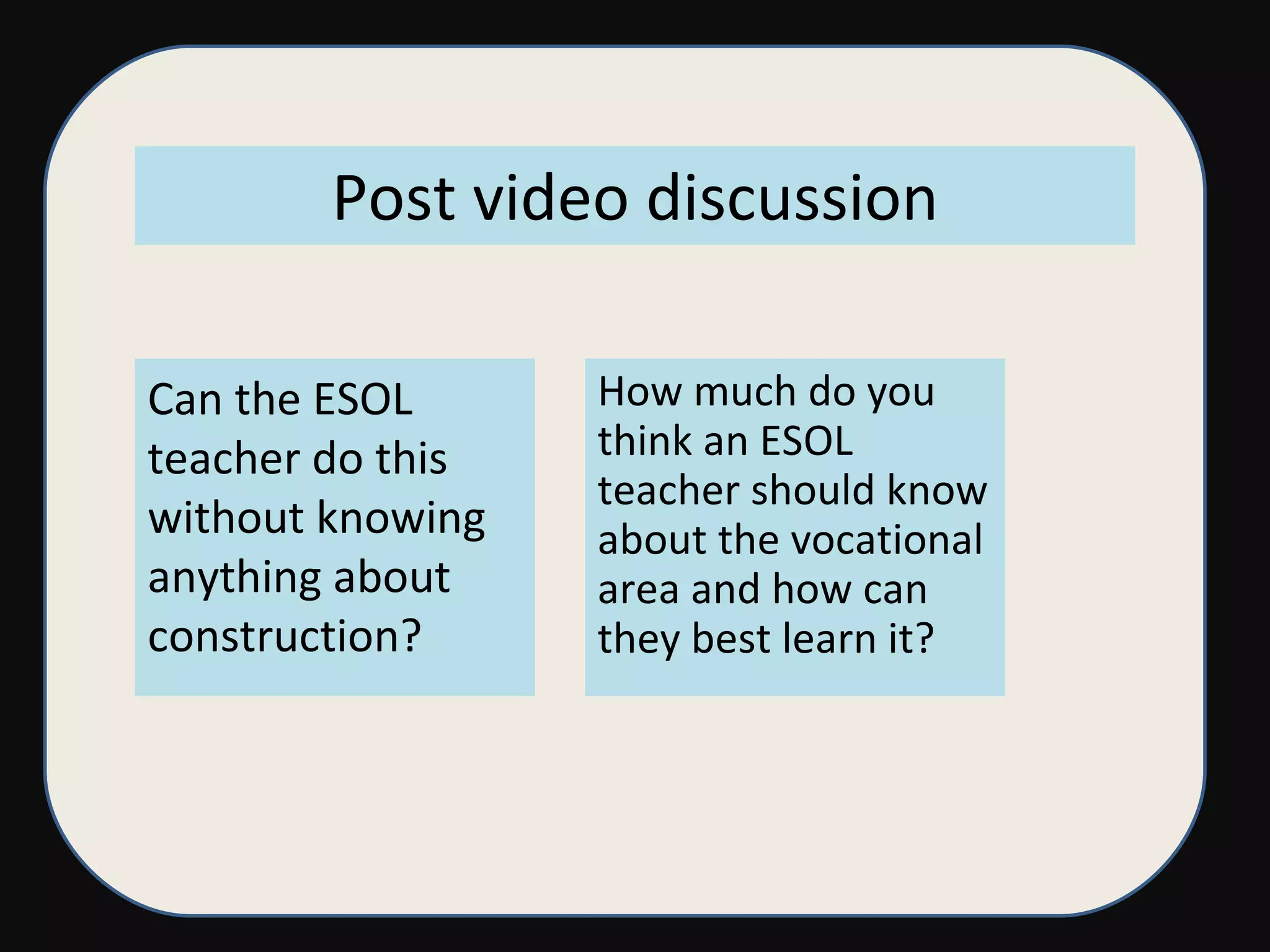 Post video discussion Can the ESOL teacher do this without knowing anything about construction? How much do you think an ESOL teacher should know about the vocational area and how can they best learn it? 