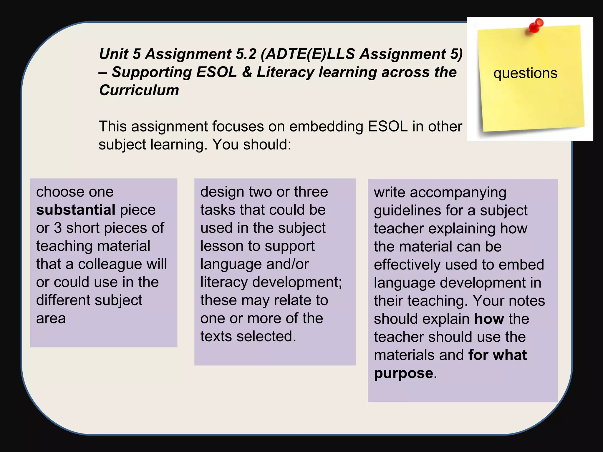 Unit 5 Assignment 5.2 (ADTE(E)LLS Assignment 5) – Supporting ESOL & Literacy learning across the Curriculum   This assignment focuses on embedding ESOL in other subject learning. You should: choose one  substantial  piece or 3 short pieces of teaching material that a colleague will or could use in the different subject area design two or three tasks that could be used in the subject lesson to support language and/or literacy development; these may relate to one or more of the texts selected. write accompanying guidelines for a subject teacher explaining how the material can be effectively used to embed language development in their teaching. Your notes should explain  how  the teacher should use the materials and  for what purpose .  questions 