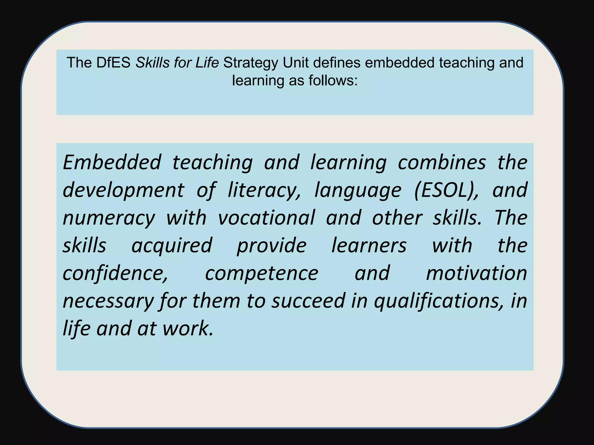 Embedded teaching and learning combines the development of literacy, language (ESOL), and numeracy with vocational and other skills. The skills acquired provide learners with the confidence, competence and motivation necessary for them to succeed in qualifications, in life and at work.  The DfES  Skills for Life  Strategy Unit defines embedded teaching and learning as follows: 