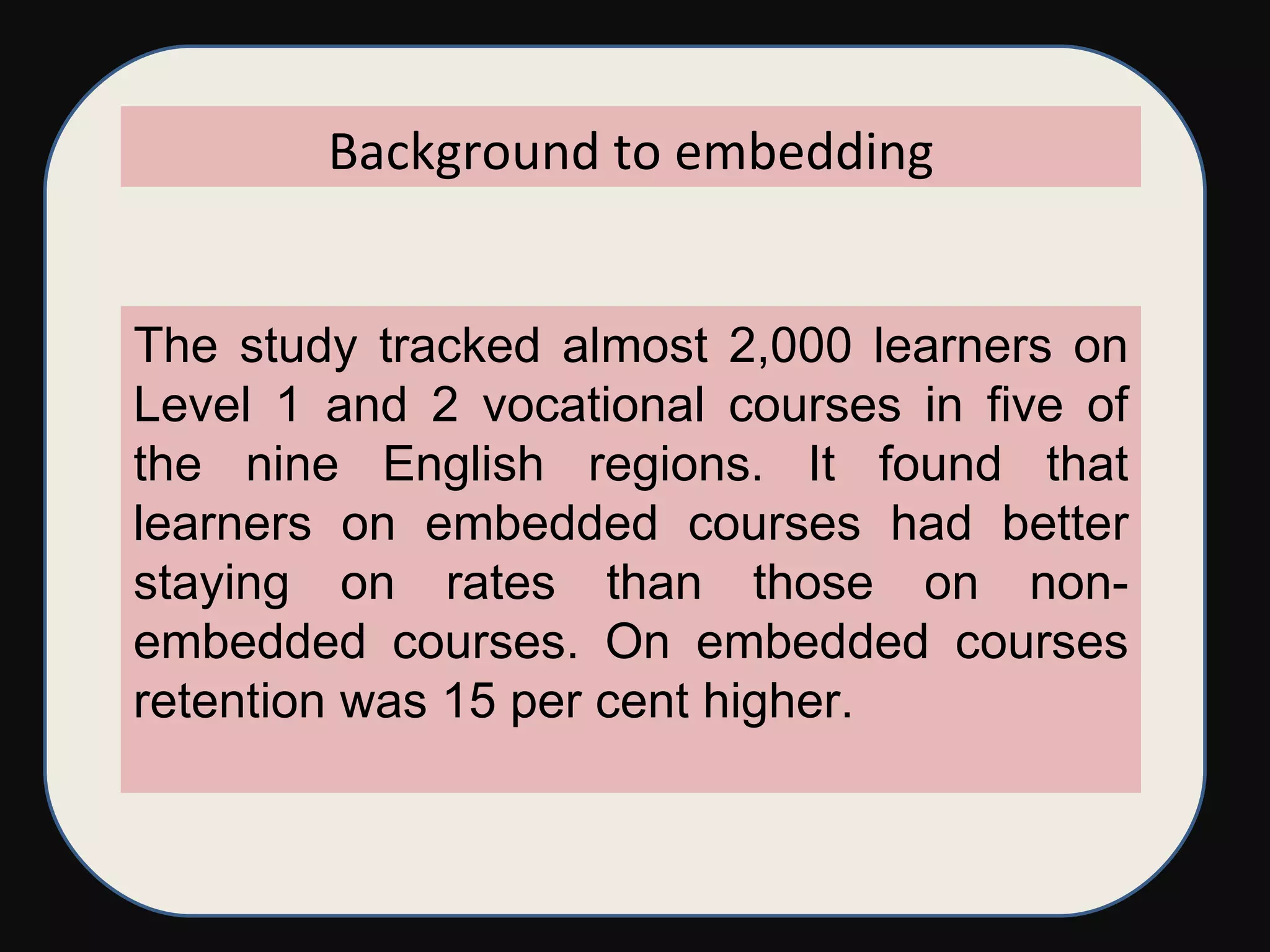 The study tracked almost 2,000 learners on Level 1 and 2 vocational courses in five of the nine English regions. It found that learners on embedded courses had better staying on rates than those on non-embedded courses. On embedded courses retention was 15 per cent higher.  Background to embedding 